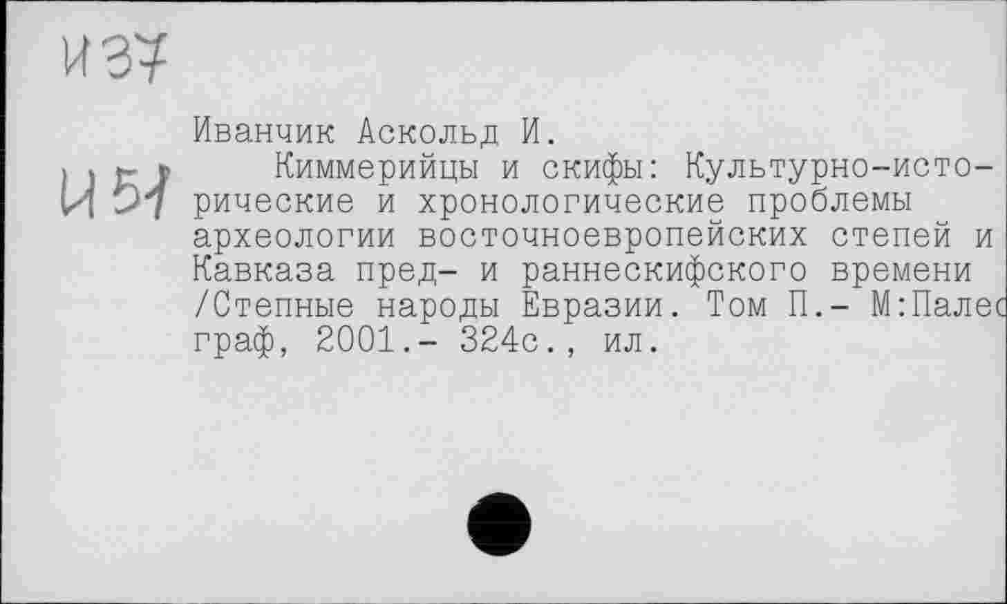 ﻿Иванчик Аскольд И.
) » tJ Киммерийцы и скифы: Культурно-исто-И 97 рические и хронологические проблемы археологии восточноевропейских степей и Кавказа пред- и раннескифского времени /Степные народы Евразии. Том П.- М:Пале' граф, 2001.- 324с., ил.